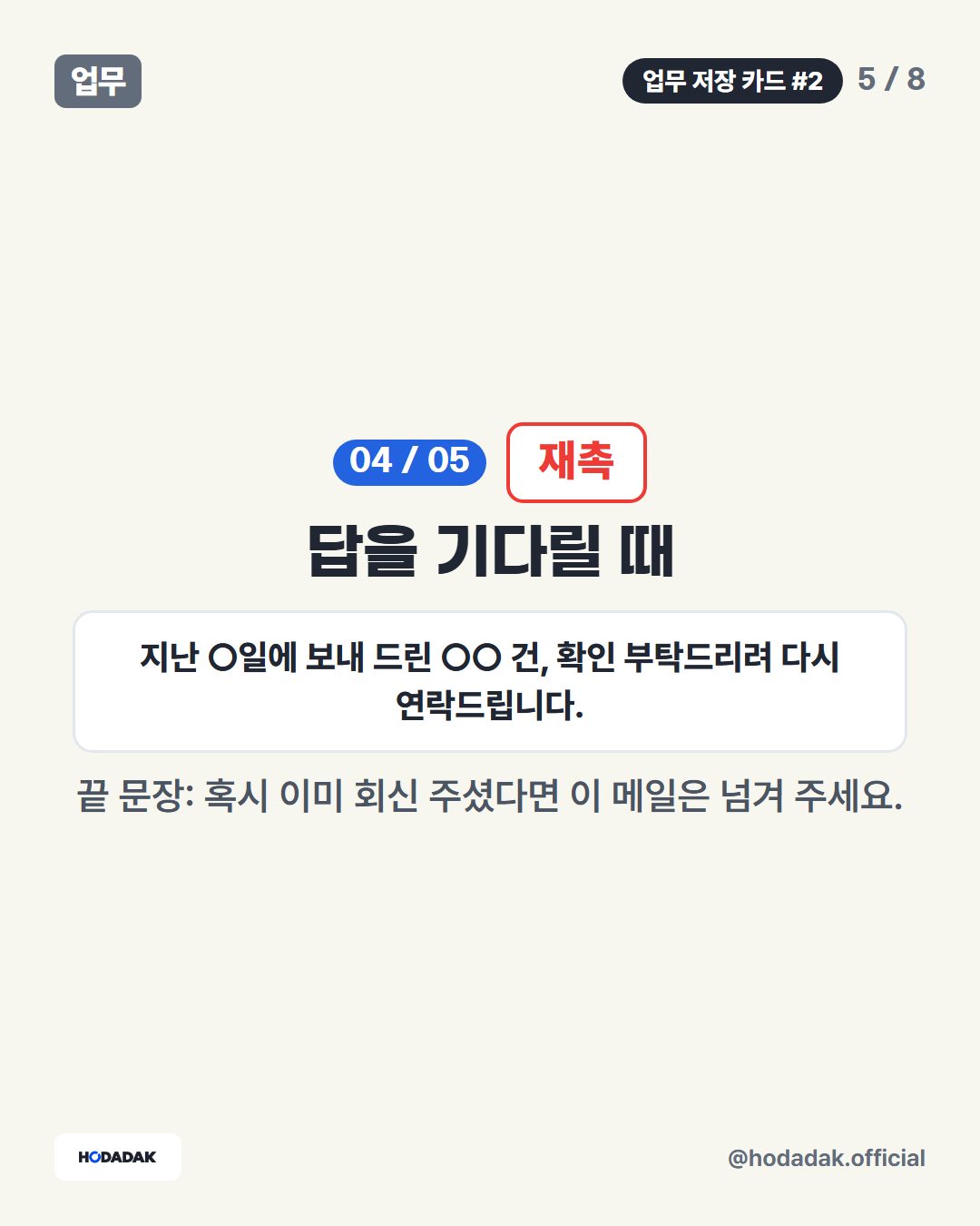 재촉 — 답을 기다릴 때 (예: 지난 ○일에 보내 드린 ○○ 건, 확인 부탁드리려 다시 연락드립니다.): 끝 문장: 혹시 이미 회신 주셨다면 이 메일은 넘겨 주세요.